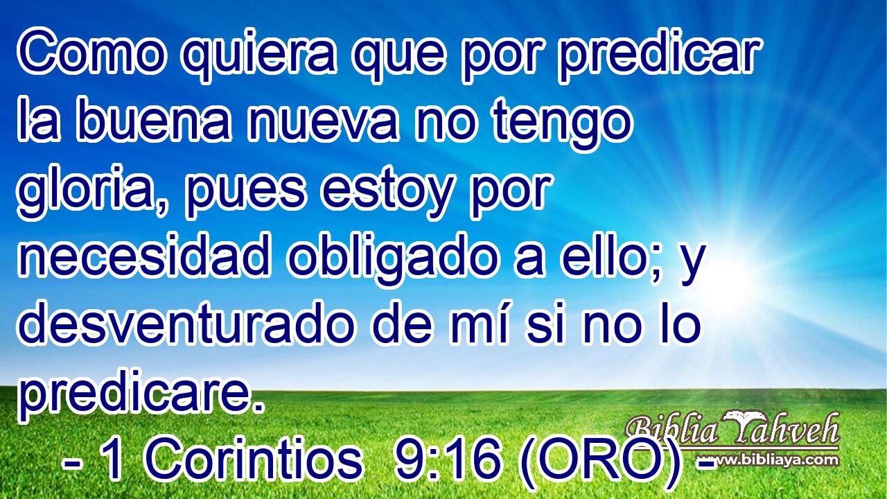  Como quiera que por predicar la buena nueva no tengo gloria, pues estoy por necesidad obligado a ello; y desventurado de mí si no lo predicare. 
