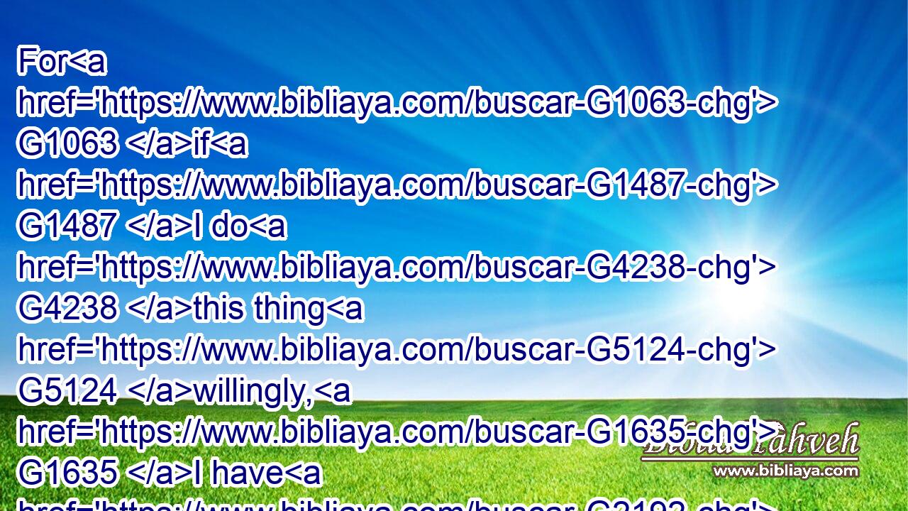 For G1063 if G1487 I do G4238 this thing G5124 willingly, G1635 I have G2192 a reward: G3408 but G1161 if G1487 against my will, G210 a dispensation G3622 of the gospel is committed G4100 unto me.