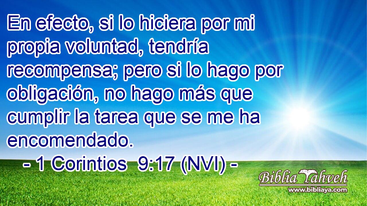  En efecto, si lo hiciera por mi propia voluntad, tendría recompensa; pero si lo hago por obligación, no hago más que cumplir la tarea que se me ha encomendado. 