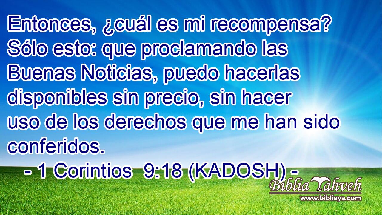  Entonces, ¿cuál es mi recompensa? Sólo esto: que proclamando las Buenas Noticias, puedo hacerlas disponibles sin precio, sin hacer uso de los derechos que me han sido conferidos. 