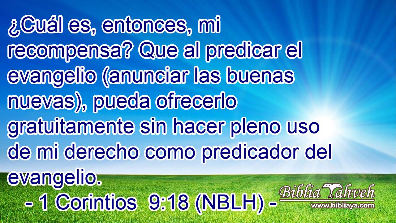  ¿Cuál es, entonces, mi recompensa? Que al predicar el evangelio (anunciar las buenas nuevas), pueda ofrecerlo gratuitamente sin hacer pleno uso de mi derecho como predicador del evangelio. 