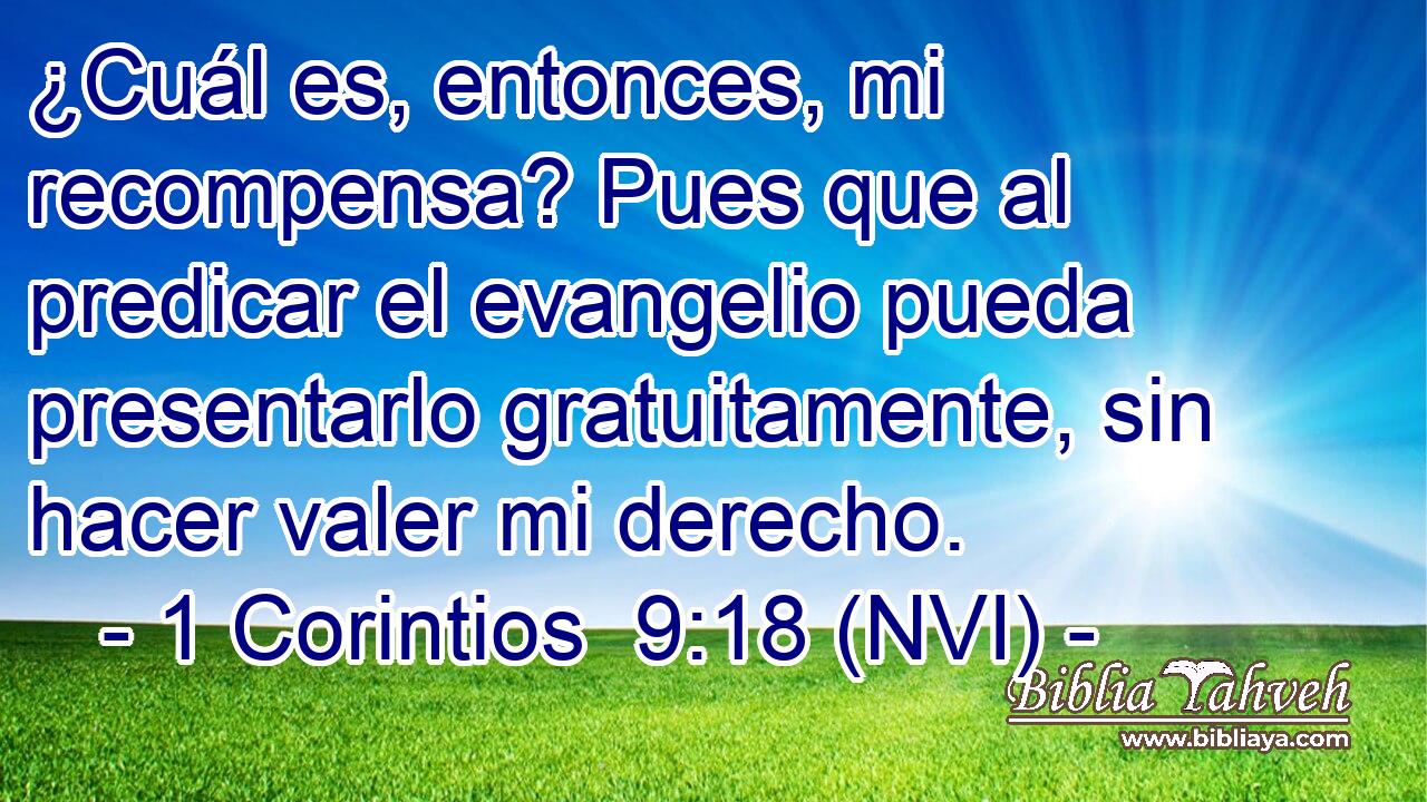  ¿Cuál es, entonces, mi recompensa? Pues que al predicar el evangelio pueda presentarlo gratuitamente, sin hacer valer mi derecho. 