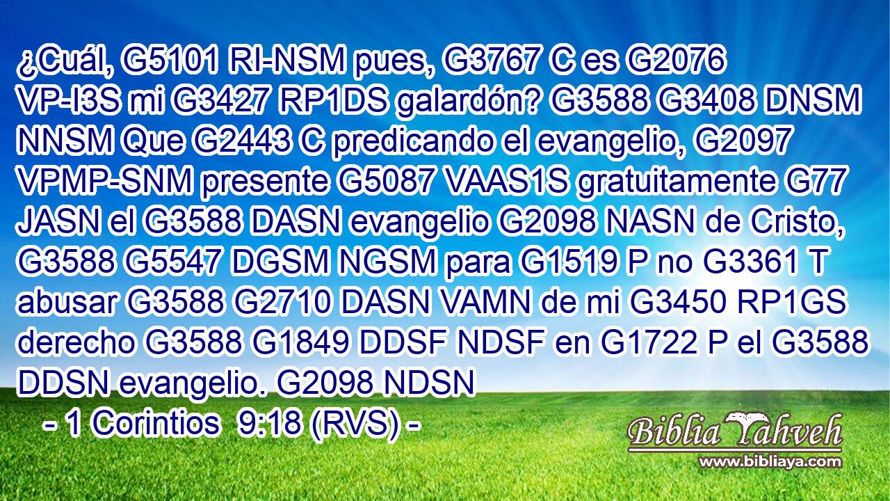 ¿Cuál, G5101 RI-NSM pues, G3767 C es G2076 VP-I3S mi G3427 RP1DS galardón? G3588 G3408 DNSM NNSM Que G2443 C predicando el evangelio, G2097 VPMP-SNM presente G5087 VAAS1S gratuitamente G77 JASN el G3588 DASN evangelio G2098 NASN de Cristo, G3588 G5547 DGSM NGSM para G1519 P no G3361 T abusar G3588 G2710 DASN VAMN de mi G3450 RP1GS derecho G3588 G1849 DDSF NDSF en G1722 P el G3588 DDSN evangelio. G2098 NDSN 
