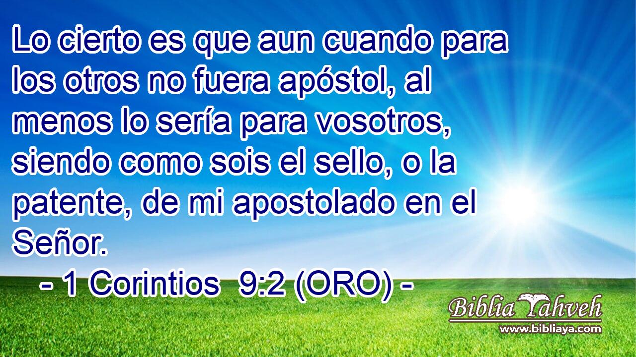  Lo cierto es que aun cuando para los otros no fuera apóstol, al menos lo sería para vosotros, siendo como sois el sello, o la patente, de mi apostolado en el Señor. 