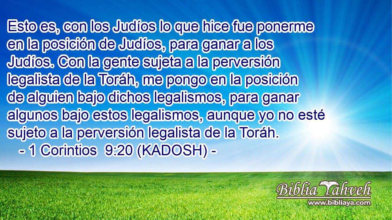  Esto es, con los Judíos lo que hice fue ponerme en la posición de Judíos, para ganar a los Judíos. Con la gente sujeta a la perversión legalista de la Toráh, me pongo en la posición de alguien bajo dichos legalismos, para ganar algunos bajo estos legalismos, aunque yo no esté sujeto a la perversión legalista de la Toráh. 
