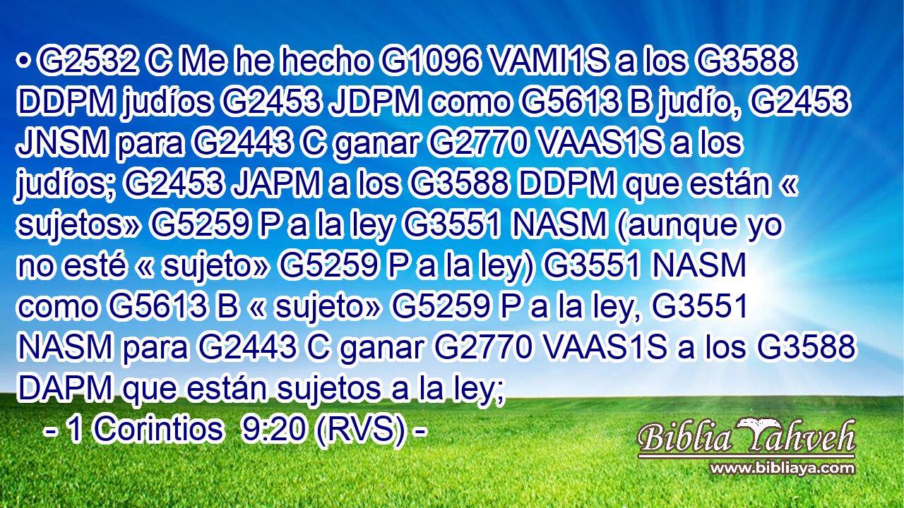 • G2532 C Me he hecho G1096 VAMI1S a los G3588 DDPM judíos G2453 JDPM como G5613 B judío, G2453 JNSM para G2443 C ganar G2770 VAAS1S a los judíos; G2453 JAPM a los G3588 DDPM que están « sujetos» G5259 P a la ley G3551 NASM (aunque yo no esté « sujeto» G5259 P a la ley) G3551 NASM como G5613 B « sujeto» G5259 P a la ley, G3551 NASM para G2443 C ganar G2770 VAAS1S a los G3588 DAPM que están sujetos a la ley; 