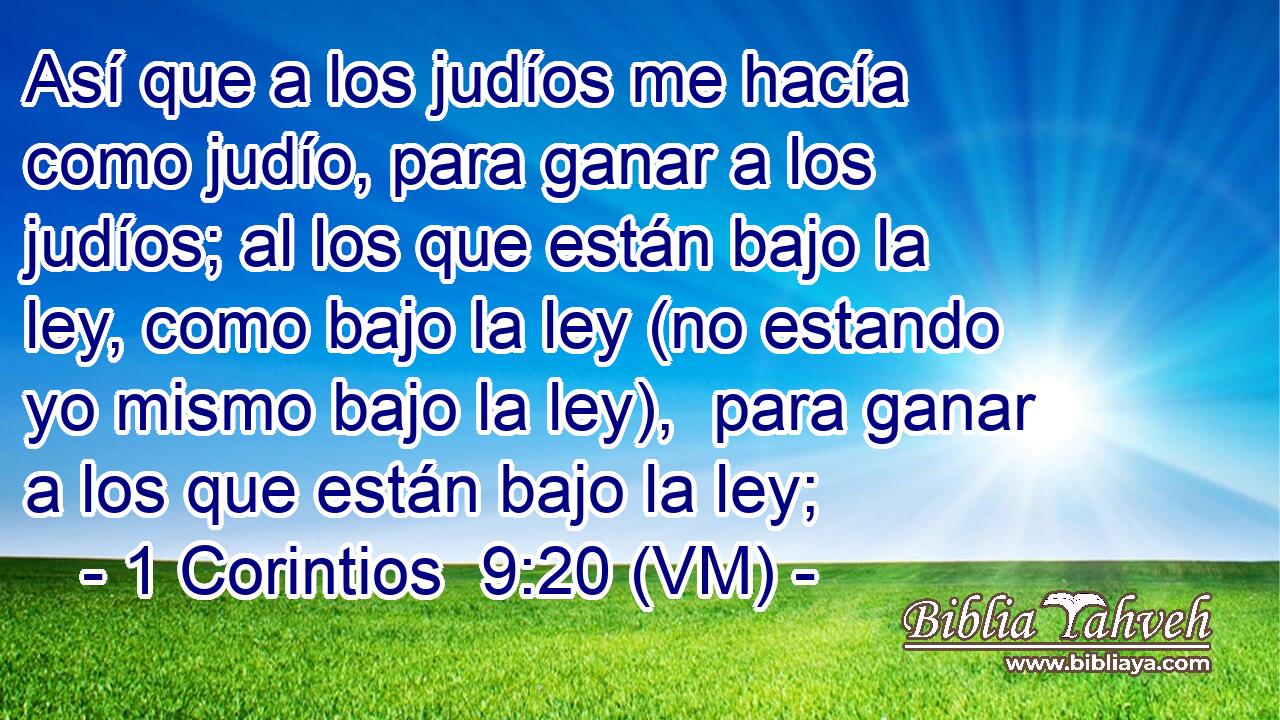  Así que a los judíos me hacía como judío, para ganar a los judíos; al los que están bajo la ley, como bajo la ley (no estando yo mismo bajo la ley),  para ganar a los que están bajo la ley; 