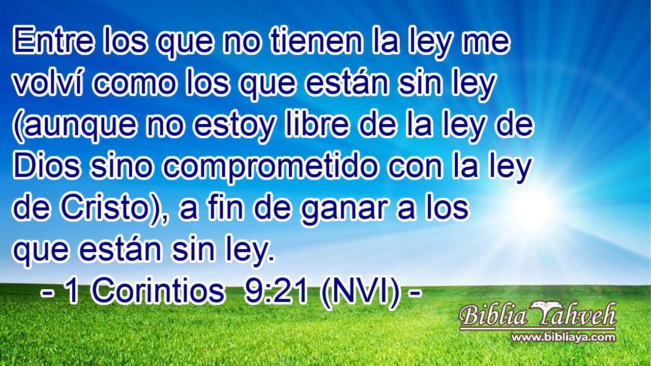  Entre los que no tienen la ley me volví como los que están sin ley (aunque no estoy libre de la ley de Dios sino comprometido con la ley de Cristo), a fin de ganar a los que están sin ley. 
