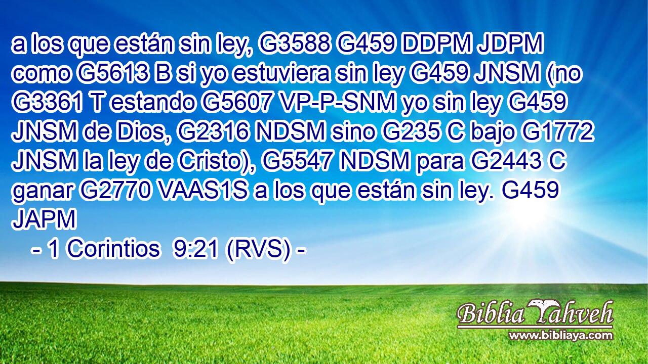 a los que están sin ley, G3588 G459 DDPM JDPM como G5613 B si yo estuviera sin ley G459 JNSM (no G3361 T estando G5607 VP-P-SNM yo sin ley G459 JNSM de Dios, G2316 NDSM sino G235 C bajo G1772 JNSM la ley de Cristo), G5547 NDSM para G2443 C ganar G2770 VAAS1S a los que están sin ley. G459 JAPM 