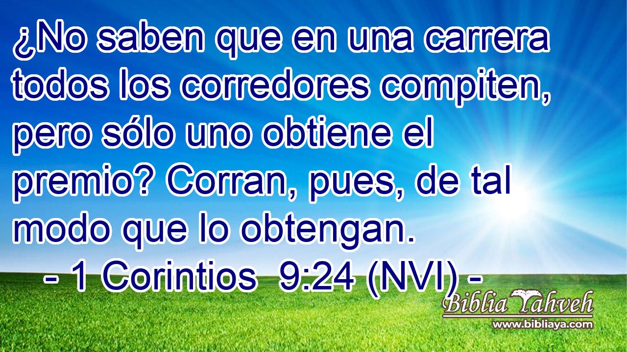  ¿No saben que en una carrera todos los corredores compiten, pero sólo uno obtiene el premio? Corran, pues, de tal modo que lo obtengan. 
