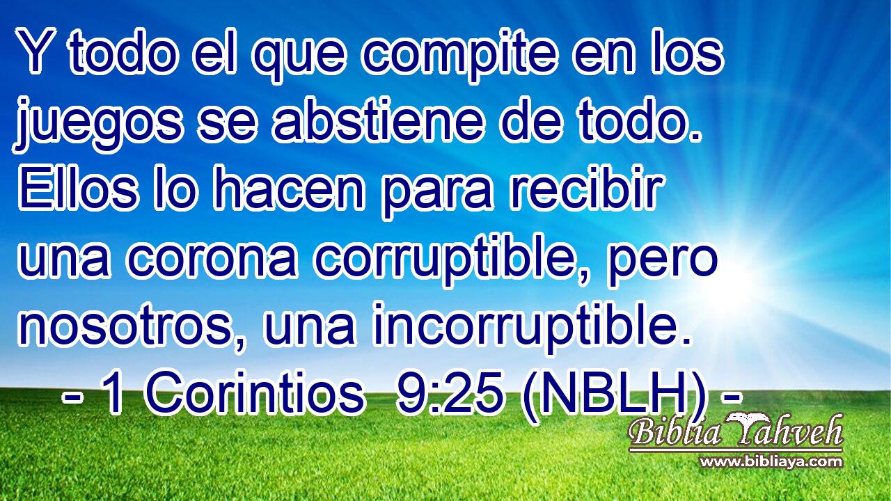  Y todo el que compite en los juegos se abstiene de todo. Ellos lo hacen para recibir una corona corruptible, pero nosotros, una incorruptible. 