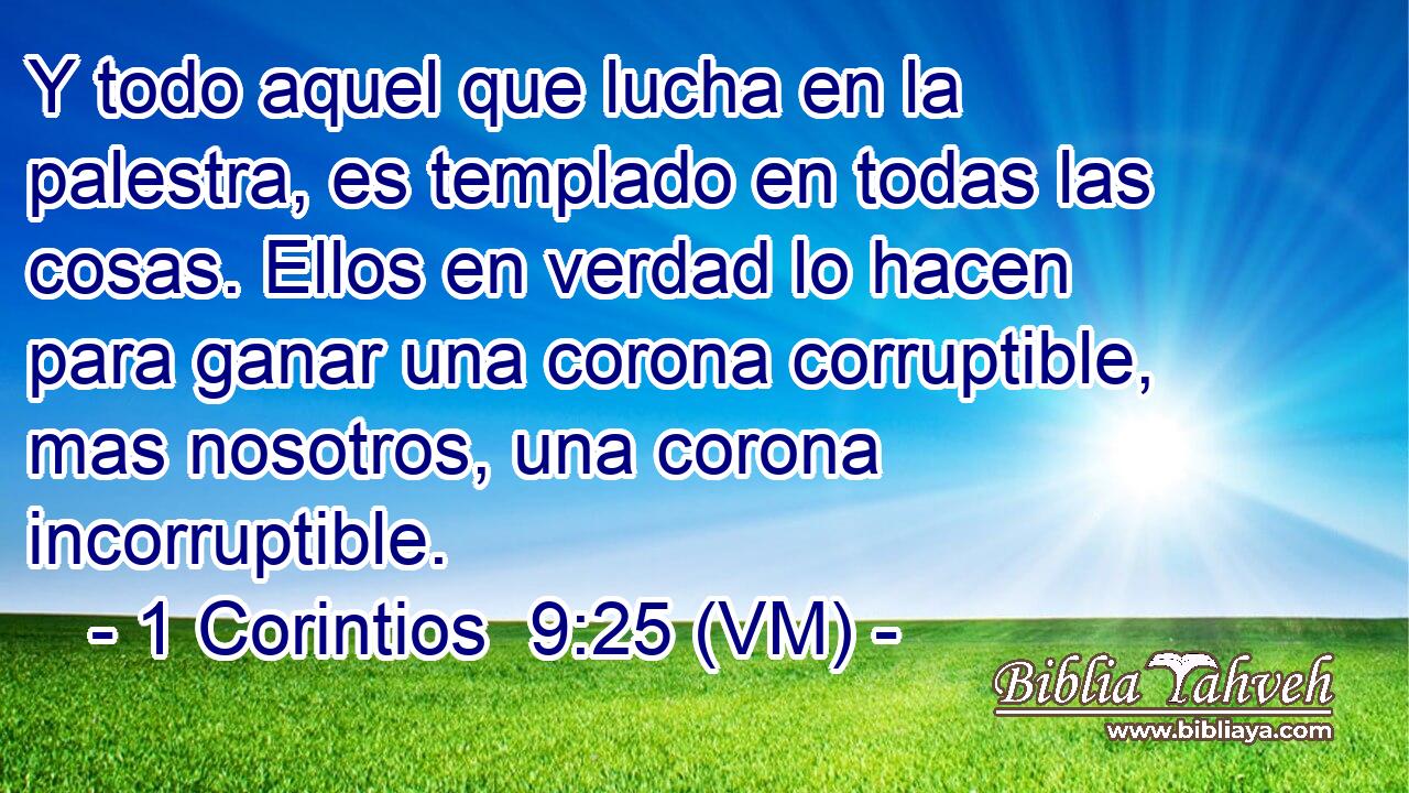  Y todo aquel que lucha en la palestra, es templado en todas las cosas. Ellos en verdad lo hacen para ganar una corona corruptible, mas nosotros, una corona incorruptible. 