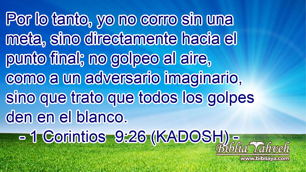  Por lo tanto, yo no corro sin una meta, sino directamente hacia el punto final; no golpeo al aire, como a un adversario imaginario, sino que trato que todos los golpes den en el blanco. 