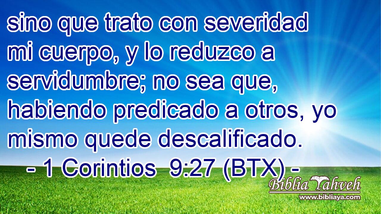 sino que trato con severidad mi cuerpo, y lo reduzco a servidumbre; no sea que, habiendo predicado a otros, yo mismo quede descalificado.