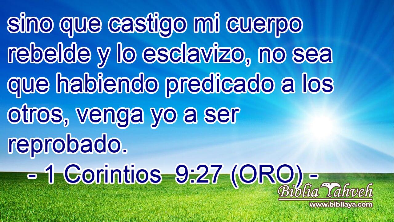  sino que castigo mi cuerpo rebelde y lo esclavizo, no sea que habiendo predicado a los otros, venga yo a ser reprobado. 