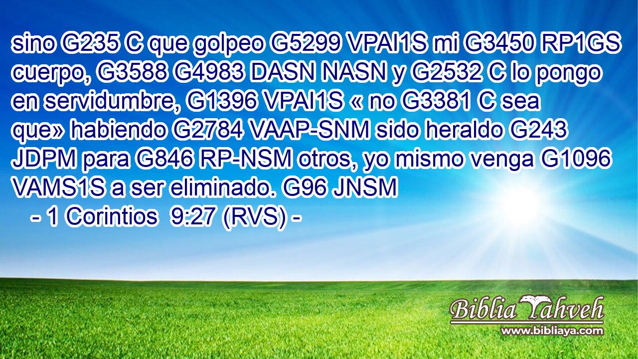 sino G235 C que golpeo G5299 VPAI1S mi G3450 RP1GS cuerpo, G3588 G4983 DASN NASN y G2532 C lo pongo en servidumbre, G1396 VPAI1S « no G3381 C sea que» habiendo G2784 VAAP-SNM sido heraldo G243 JDPM para G846 RP-NSM otros, yo mismo venga G1096 VAMS1S a ser eliminado. G96 JNSM 