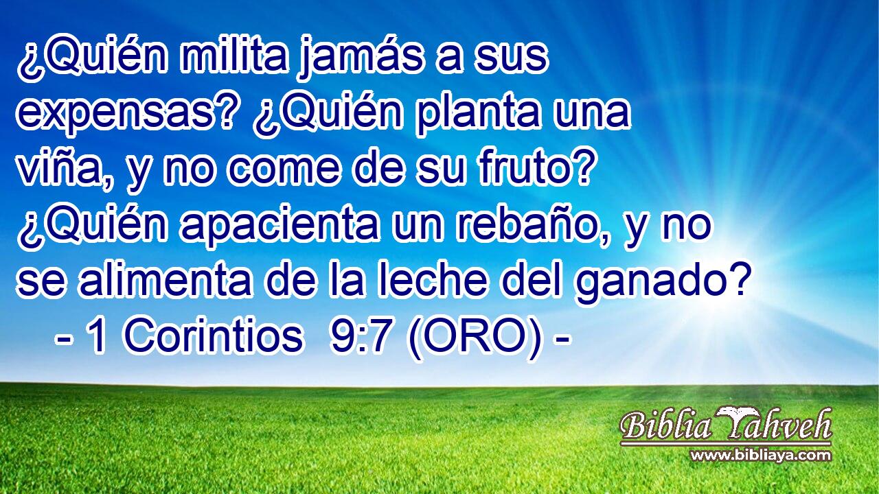  ¿Quién milita jamás a sus expensas? ¿Quién planta una viña, y no come de su fruto? ¿Quién apacienta un rebaño, y no se alimenta de la leche del ganado? 