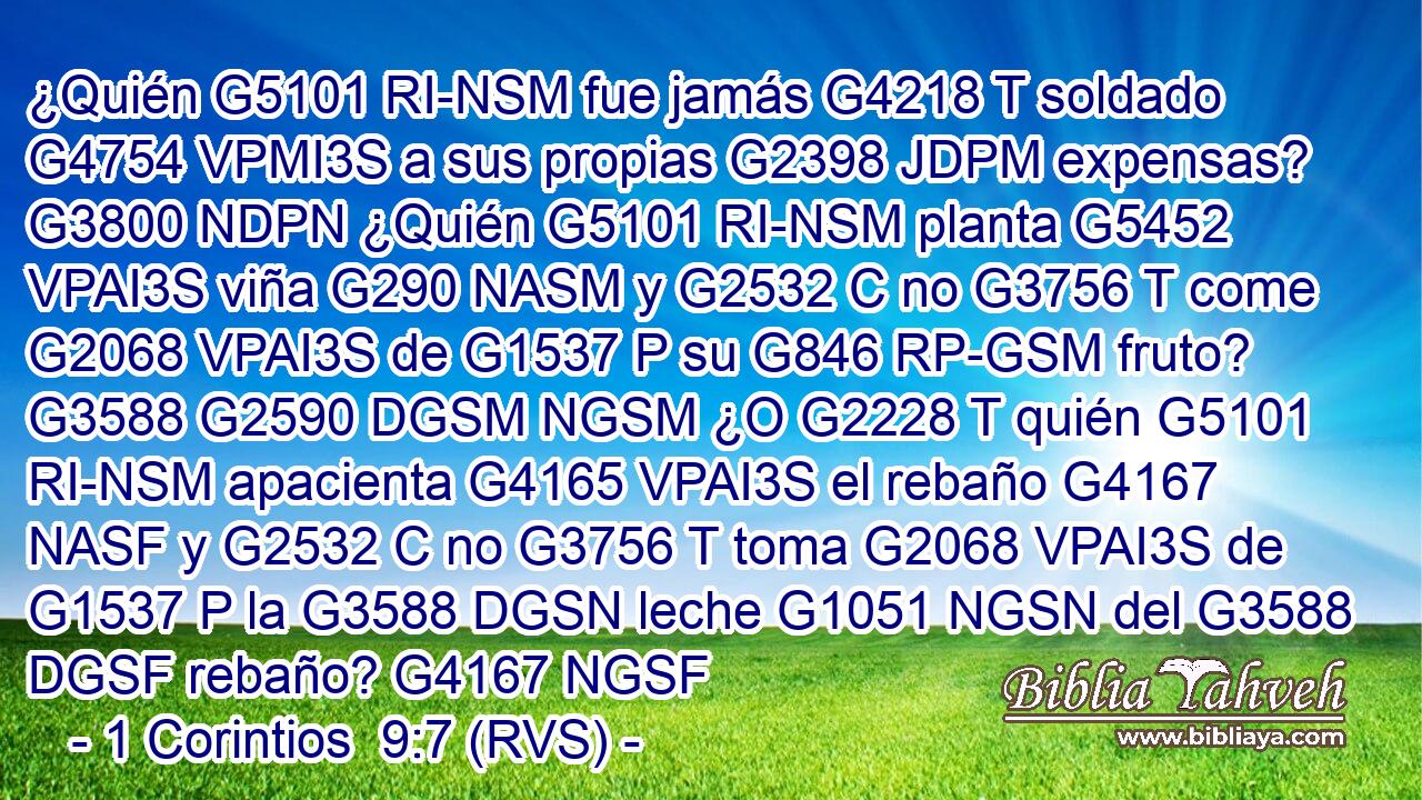 ¿Quién G5101 RI-NSM fue jamás G4218 T soldado G4754 VPMI3S a sus propias G2398 JDPM expensas? G3800 NDPN ¿Quién G5101 RI-NSM planta G5452 VPAI3S viña G290 NASM y G2532 C no G3756 T come G2068 VPAI3S de G1537 P su G846 RP-GSM fruto? G3588 G2590 DGSM NGSM ¿O G2228 T quién G5101 RI-NSM apacienta G4165 VPAI3S el rebaño G4167 NASF y G2532 C no G3756 T toma G2068 VPAI3S de G1537 P la G3588 DGSN leche G1051 NGSN del G3588 DGSF rebaño? G4167 NGSF 
