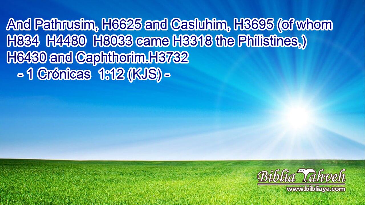 And Pathrusim, H6625 and Casluhim, H3695 (of whom H834  H4480  H8033 came H3318 the Philistines,) H6430 and Caphthorim.H3732