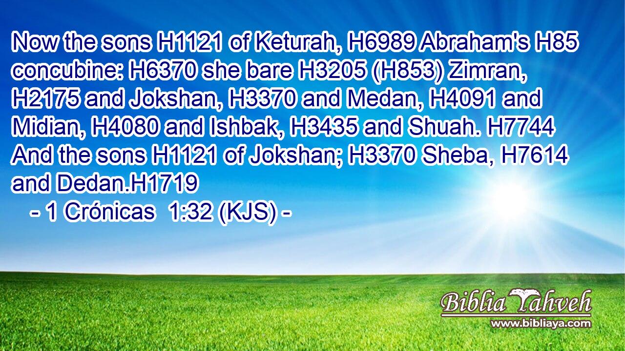 Now the sons H1121 of Keturah, H6989 Abraham's H85 concubine: H6370 she bare H3205 (H853) Zimran, H2175 and Jokshan, H3370 and Medan, H4091 and Midian, H4080 and Ishbak, H3435 and Shuah. H7744 And the sons H1121 of Jokshan; H3370 Sheba, H7614 and Dedan.H1719