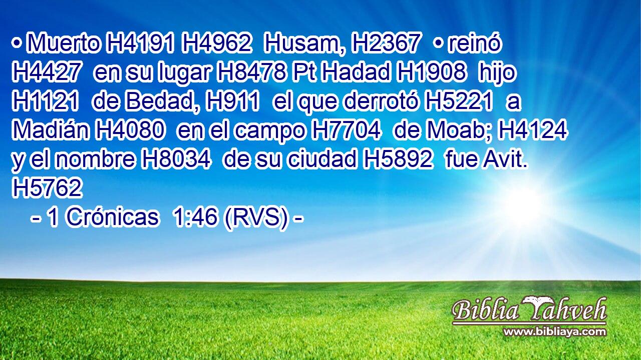 • Muerto H4191 H4962  Husam, H2367  • reinó H4427  en su lugar H8478 Pt Hadad H1908  hijo H1121  de Bedad, H911  el que derrotó H5221  a Madián H4080  en el campo H7704  de Moab; H4124  y el nombre H8034  de su ciudad H5892  fue Avit. H5762  