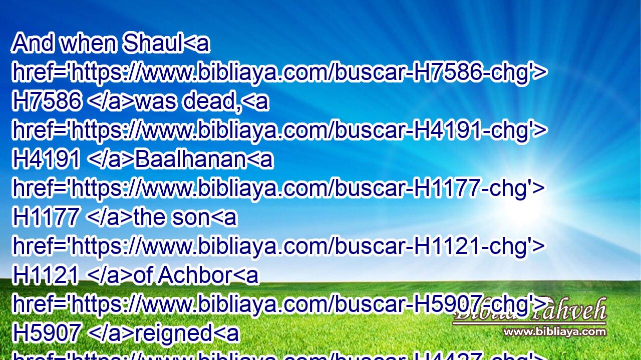 And when Shaul H7586 was dead, H4191 Baalhanan H1177 the son H1121 of Achbor H5907 reigned H4427 in his stead.H8478
