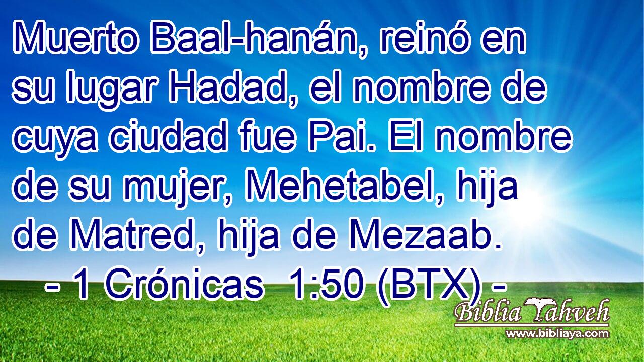 Muerto Baal-hanán, reinó en su lugar Hadad, el nombre de cuya ciudad fue Pai. El nombre de su mujer, Mehetabel, hija de Matred, hija de Mezaab.