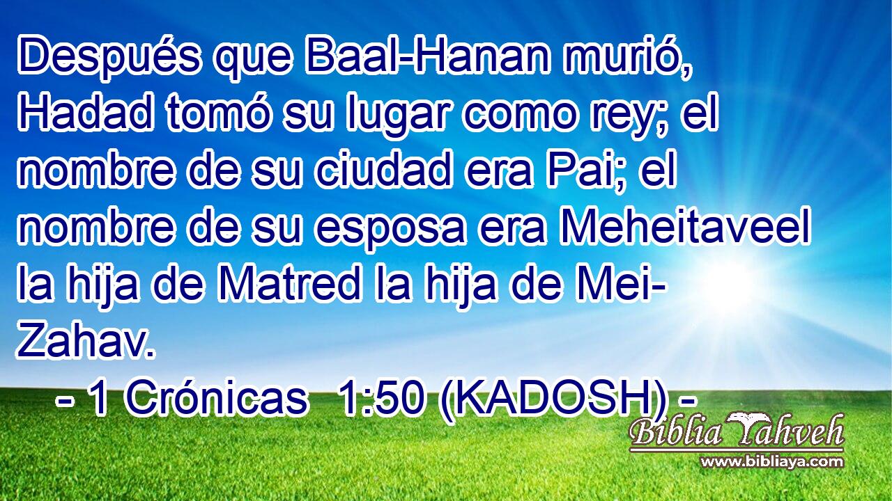  Después que Baal-Hanan murió, Hadad tomó su lugar como rey; el nombre de su ciudad era Pai; el nombre de su esposa era Meheitaveel la hija de Matred la hija de Mei- Zahav. 