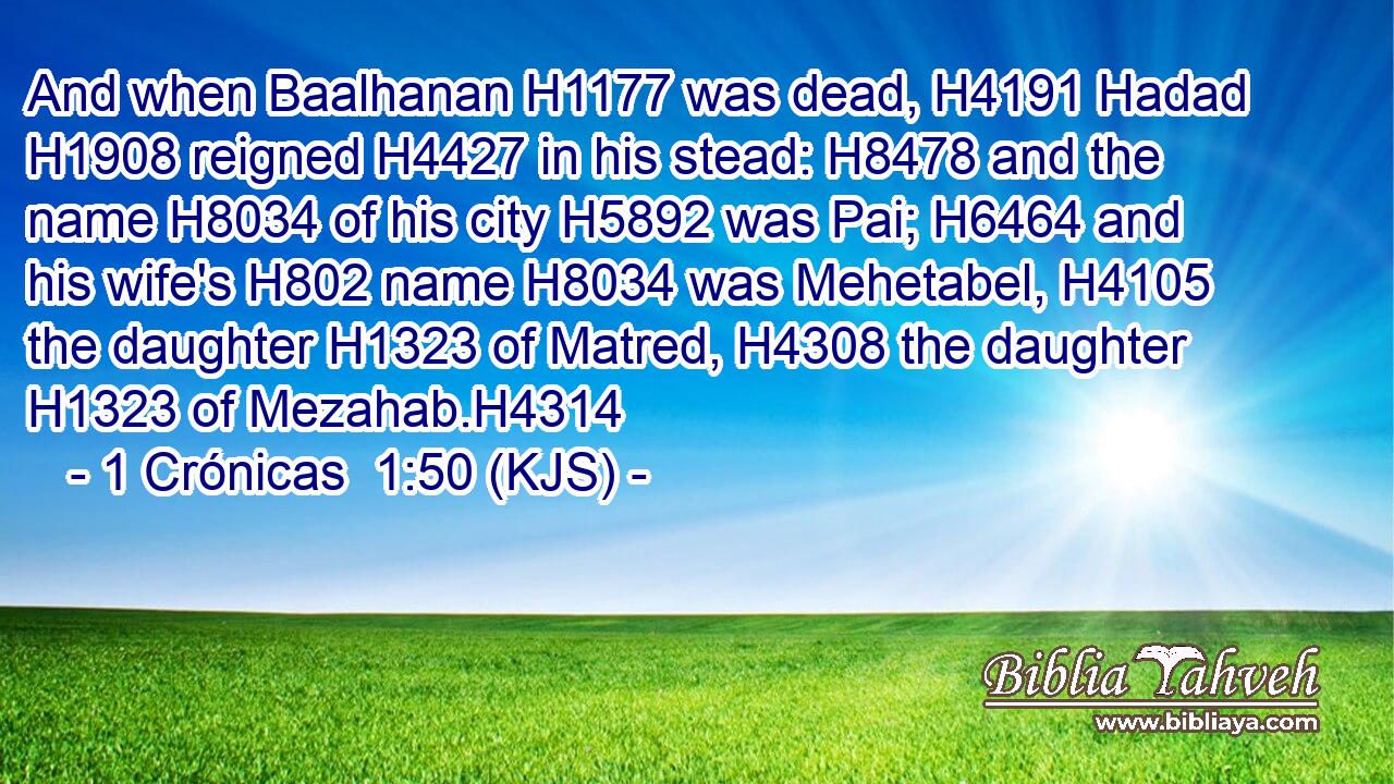 And when Baalhanan H1177 was dead, H4191 Hadad H1908 reigned H4427 in his stead: H8478 and the name H8034 of his city H5892 was Pai; H6464 and his wife's H802 name H8034 was Mehetabel, H4105 the daughter H1323 of Matred, H4308 the daughter H1323 of Mezahab.H4314