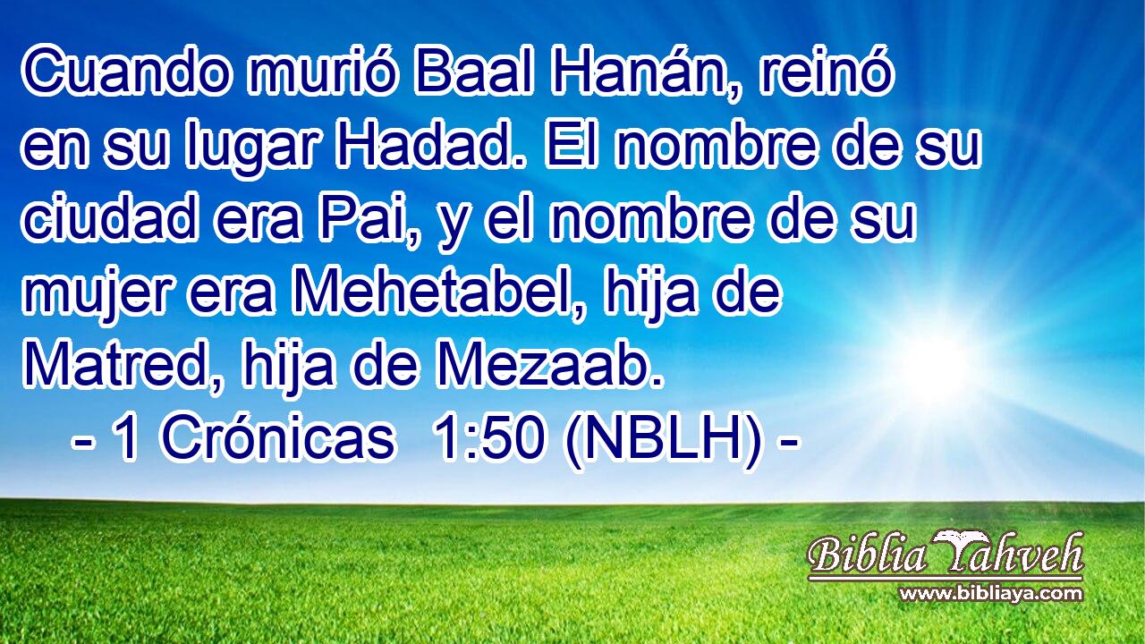  Cuando murió Baal Hanán, reinó en su lugar Hadad. El nombre de su ciudad era Pai, y el nombre de su mujer era Mehetabel, hija de Matred, hija de Mezaab. 