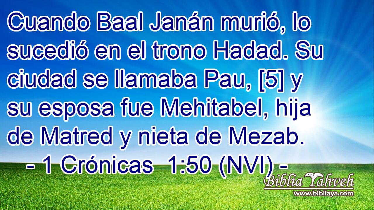  Cuando Baal Janán murió, lo sucedió en el trono Hadad. Su ciudad se llamaba Pau, [5] y su esposa fue Mehitabel, hija de Matred y nieta de Mezab. 