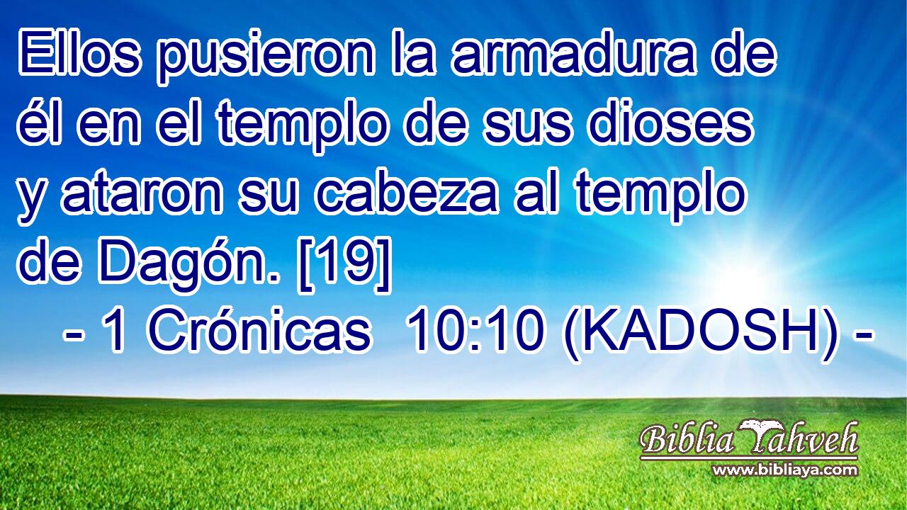  Ellos pusieron la armadura de él en el templo de sus dioses y ataron su cabeza al templo de Dagón. [19] 