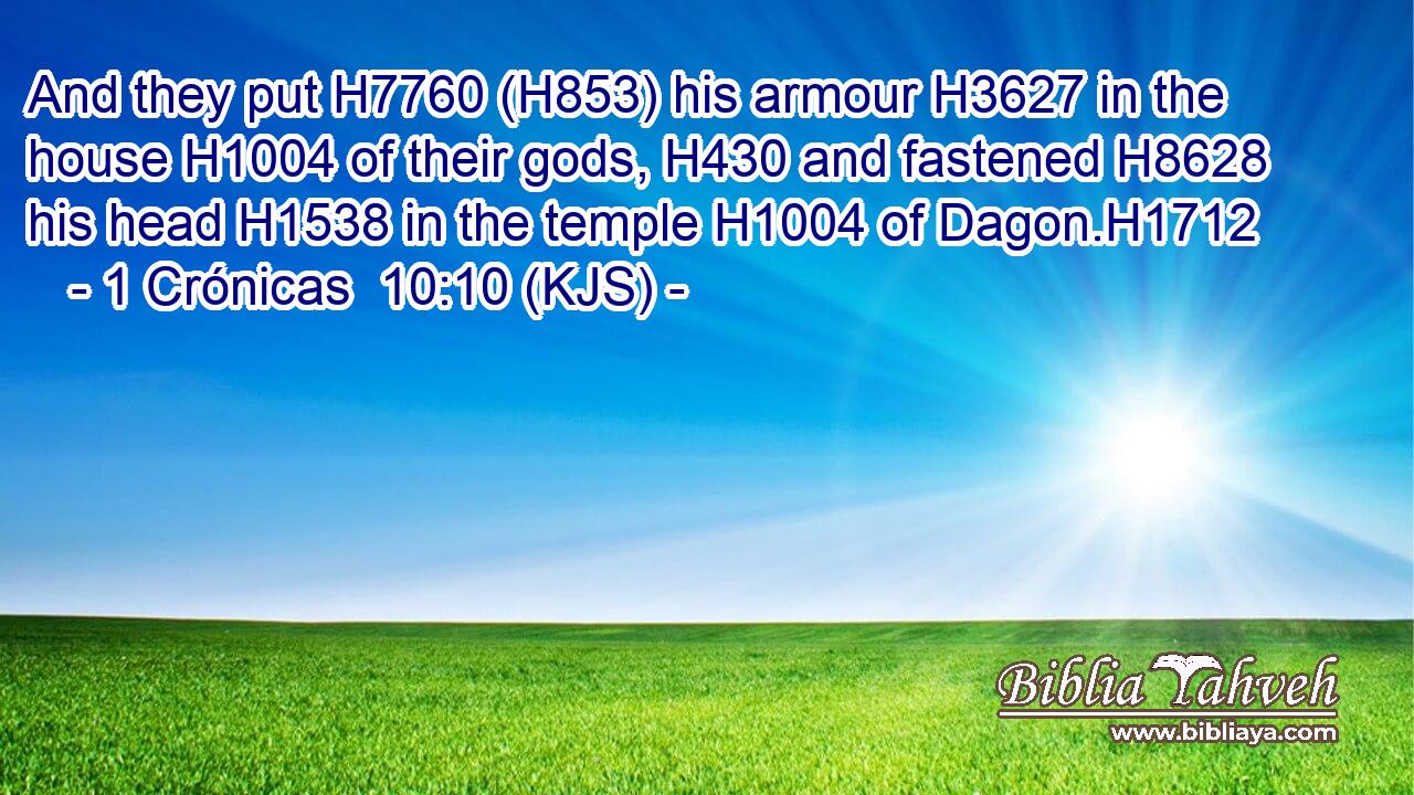 And they put H7760 (H853) his armour H3627 in the house H1004 of their gods, H430 and fastened H8628 his head H1538 in the temple H1004 of Dagon.H1712