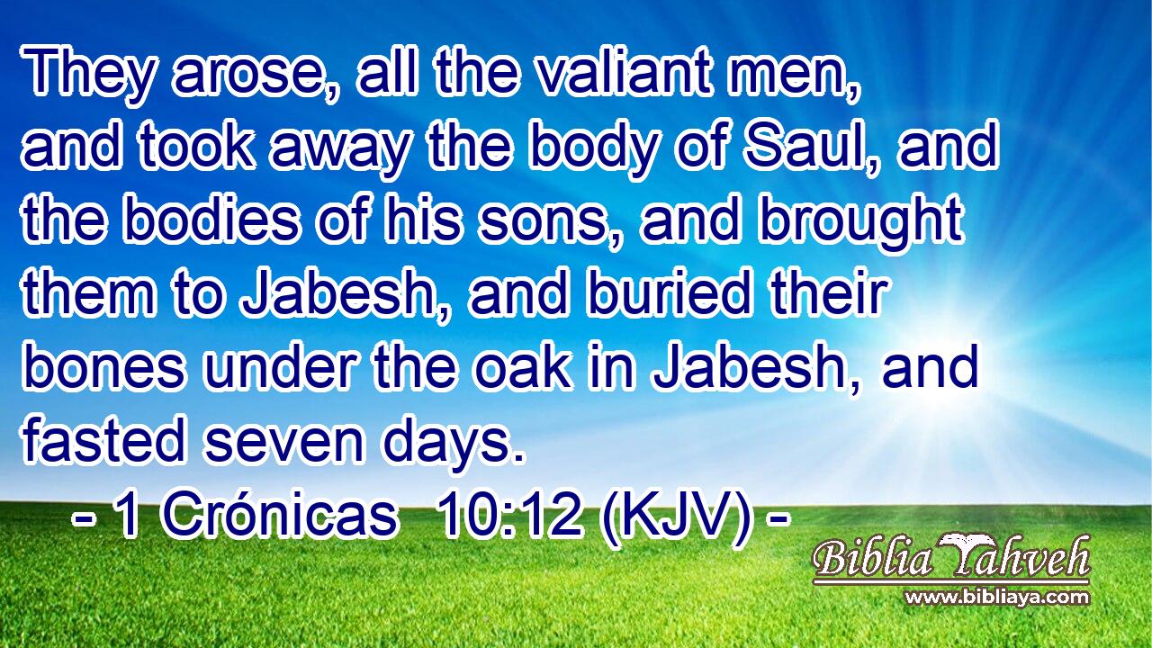They arose, all the valiant men, and took away the body of Saul, and the bodies of his sons, and brought them to Jabesh, and buried their bones under the oak in Jabesh, and fasted seven days.