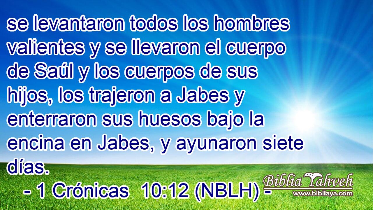  se levantaron todos los hombres valientes y se llevaron el cuerpo de Saúl y los cuerpos de sus hijos, los trajeron a Jabes y enterraron sus huesos bajo la encina en Jabes, y ayunaron siete días. 