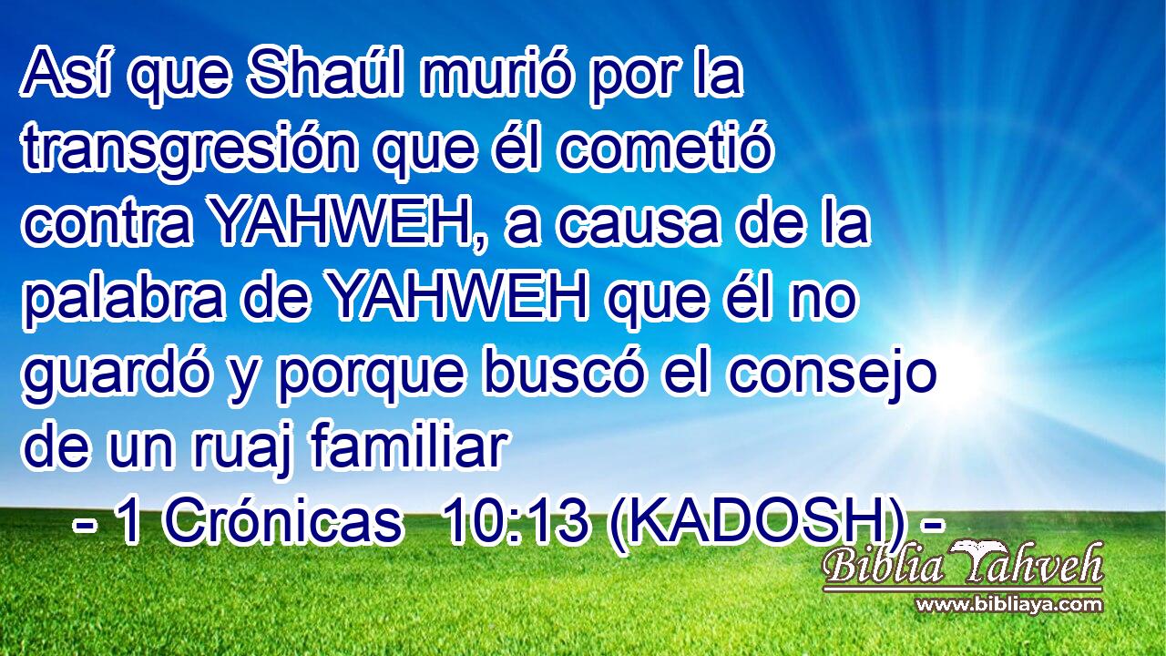  Así que Shaúl murió por la transgresión que él cometió contra YAHWEH, a causa de la palabra de YAHWEH que él no guardó y porque buscó el consejo de un ruaj familiar 