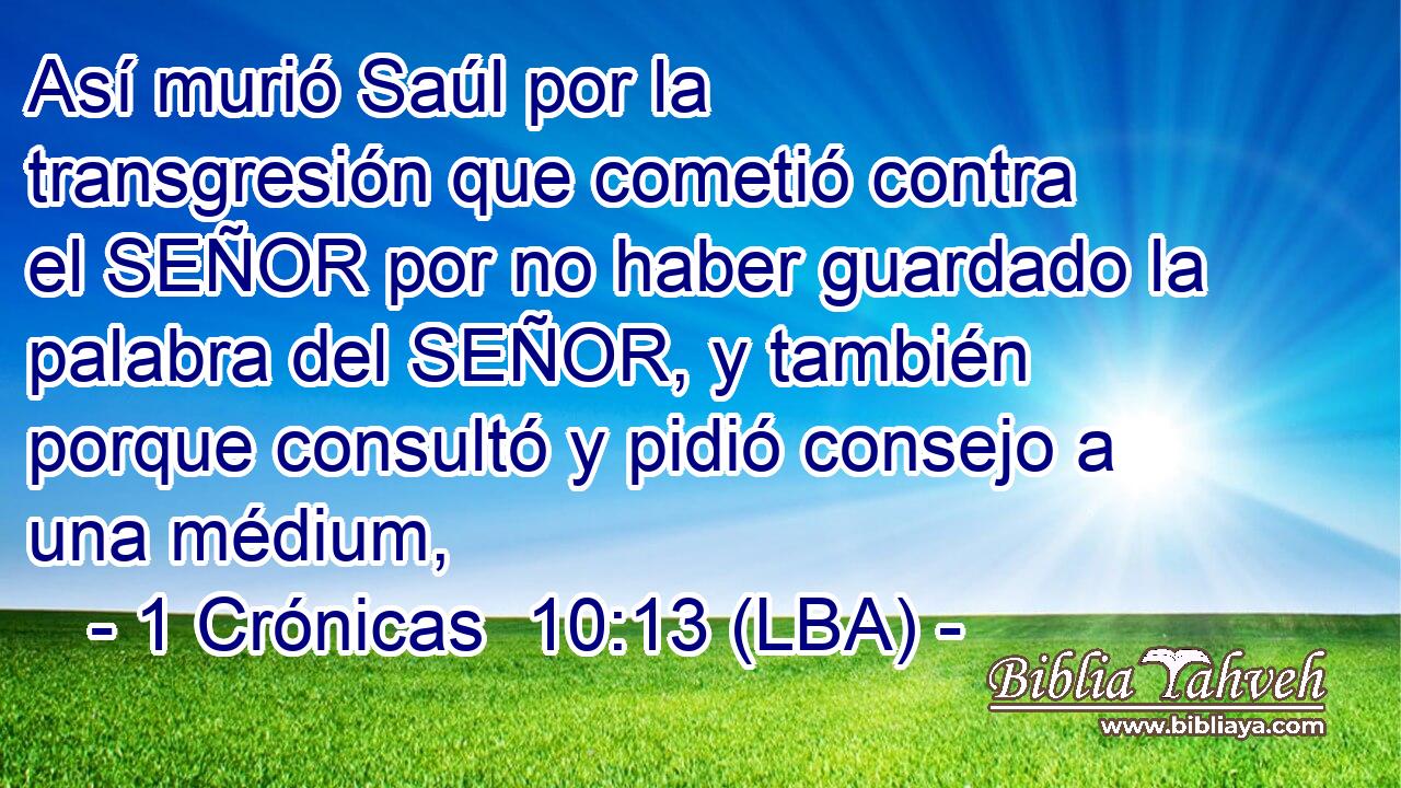 Así murió Saúl por la transgresión que cometió contra el SEÑOR por no haber guardado la palabra del SEÑOR, y también porque consultó y pidió consejo a una médium,