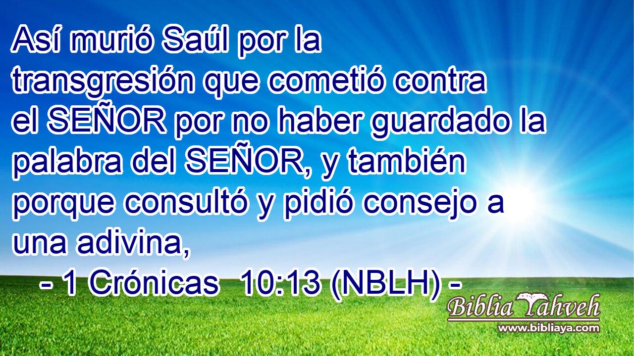  Así murió Saúl por la transgresión que cometió contra el SEÑOR por no haber guardado la palabra del SEÑOR, y también porque consultó y pidió consejo a una adivina, 