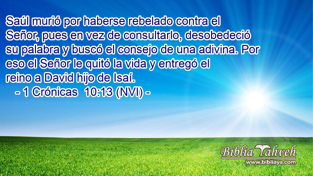  Saúl murió por haberse rebelado contra el Señor, pues en vez de consultarlo, desobedeció su palabra y buscó el consejo de una adivina. Por eso el Señor le quitó la vida y entregó el reino a David hijo de Isaí. 