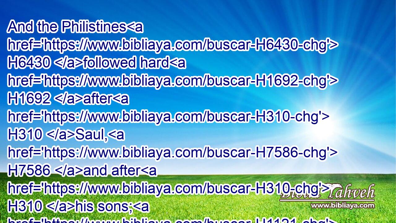 And the Philistines H6430 followed hard H1692 after H310 Saul, H7586 and after H310 his sons; H1121 and the Philistines H6430 slew H5221 (H853) Jonathan, H3129 and Abinadab, H41 and Malchishua, H4444 the sons H1121 of Saul.H7586