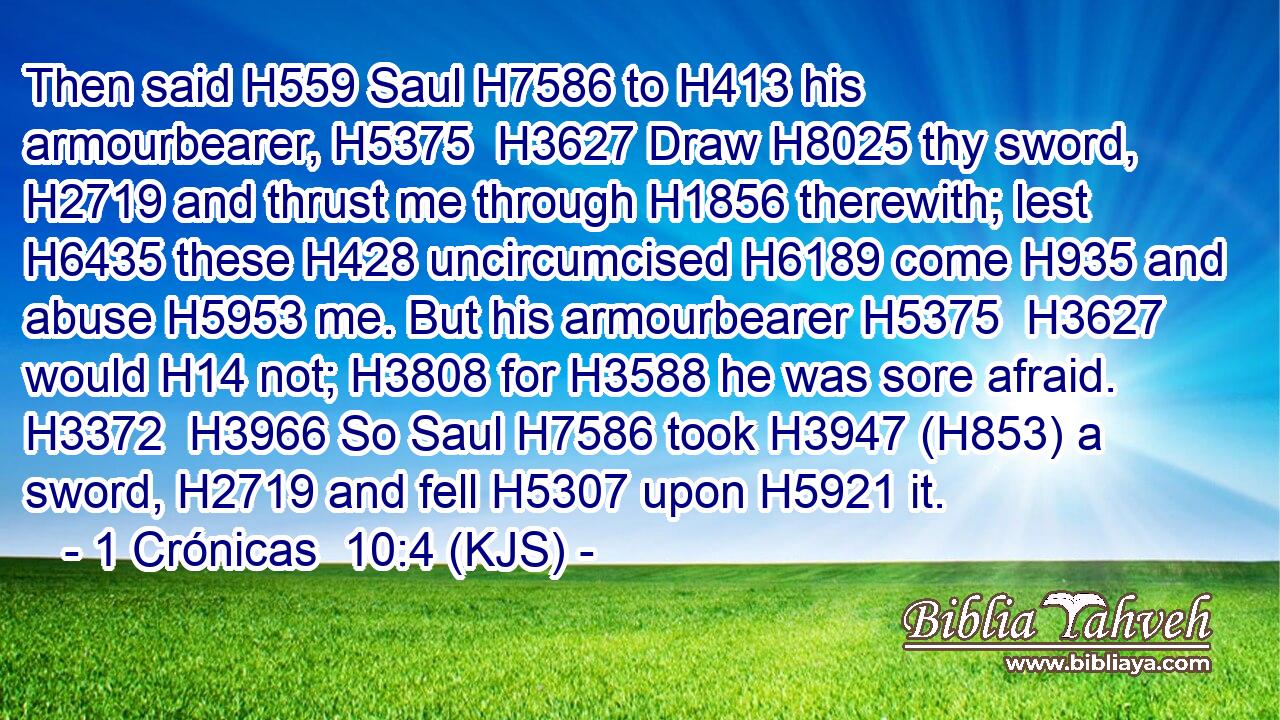 Then said H559 Saul H7586 to H413 his armourbearer, H5375  H3627 Draw H8025 thy sword, H2719 and thrust me through H1856 therewith; lest H6435 these H428 uncircumcised H6189 come H935 and abuse H5953 me. But his armourbearer H5375  H3627 would H14 not; H3808 for H3588 he was sore afraid. H3372  H3966 So Saul H7586 took H3947 (H853) a sword, H2719 and fell H5307 upon H5921 it.