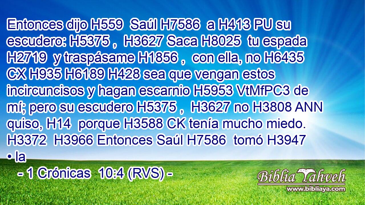 Entonces dijo H559  Saúl H7586  a H413 PU su escudero: H5375 ,  H3627 Saca H8025  tu espada H2719  y traspásame H1856 ,  con ella, no H6435 CX H935 H6189 H428 sea que vengan estos incircuncisos y hagan escarnio H5953 VtMfPC3 de mí; pero su escudero H5375 ,  H3627 no H3808 ANN quiso, H14  porque H3588 CK tenía mucho miedo. H3372  H3966 Entonces Saúl H7586  tomó H3947  • la