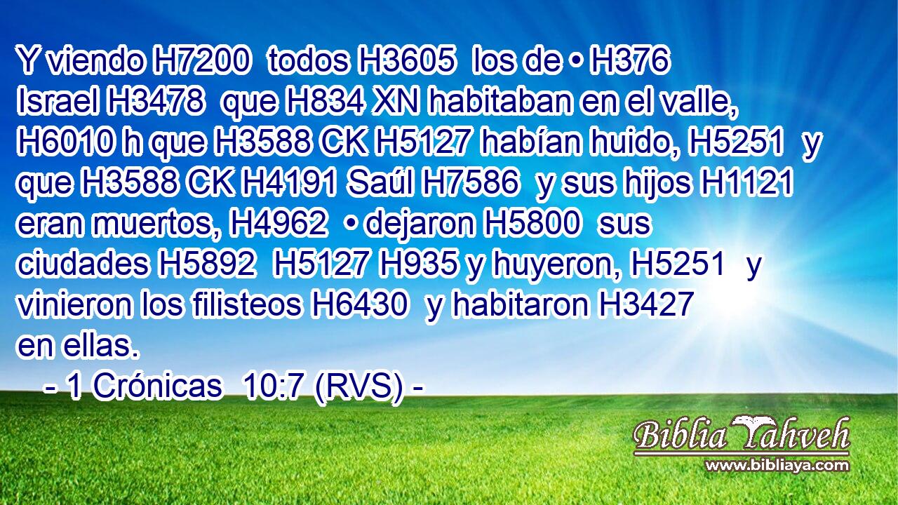 Y viendo H7200  todos H3605  los de • H376  Israel H3478  que H834 XN habitaban en el valle, H6010 h que H3588 CK H5127 habían huido, H5251  y que H3588 CK H4191 Saúl H7586  y sus hijos H1121  eran muertos, H4962  • dejaron H5800  sus ciudades H5892  H5127 H935 y huyeron, H5251  y vinieron los filisteos H6430  y habitaron H3427  en ellas. 