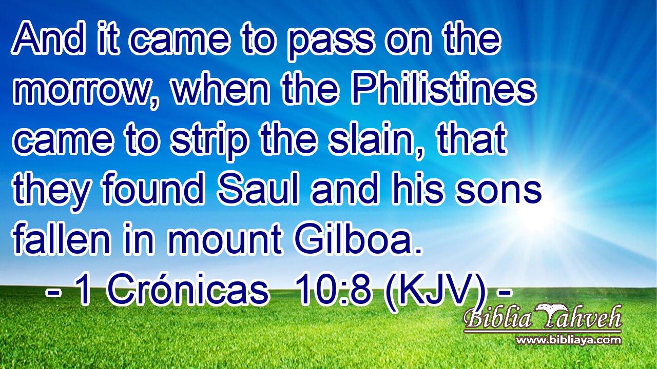 And it came to pass on the morrow, when the Philistines came to strip the slain, that they found Saul and his sons fallen in mount Gilboa.
