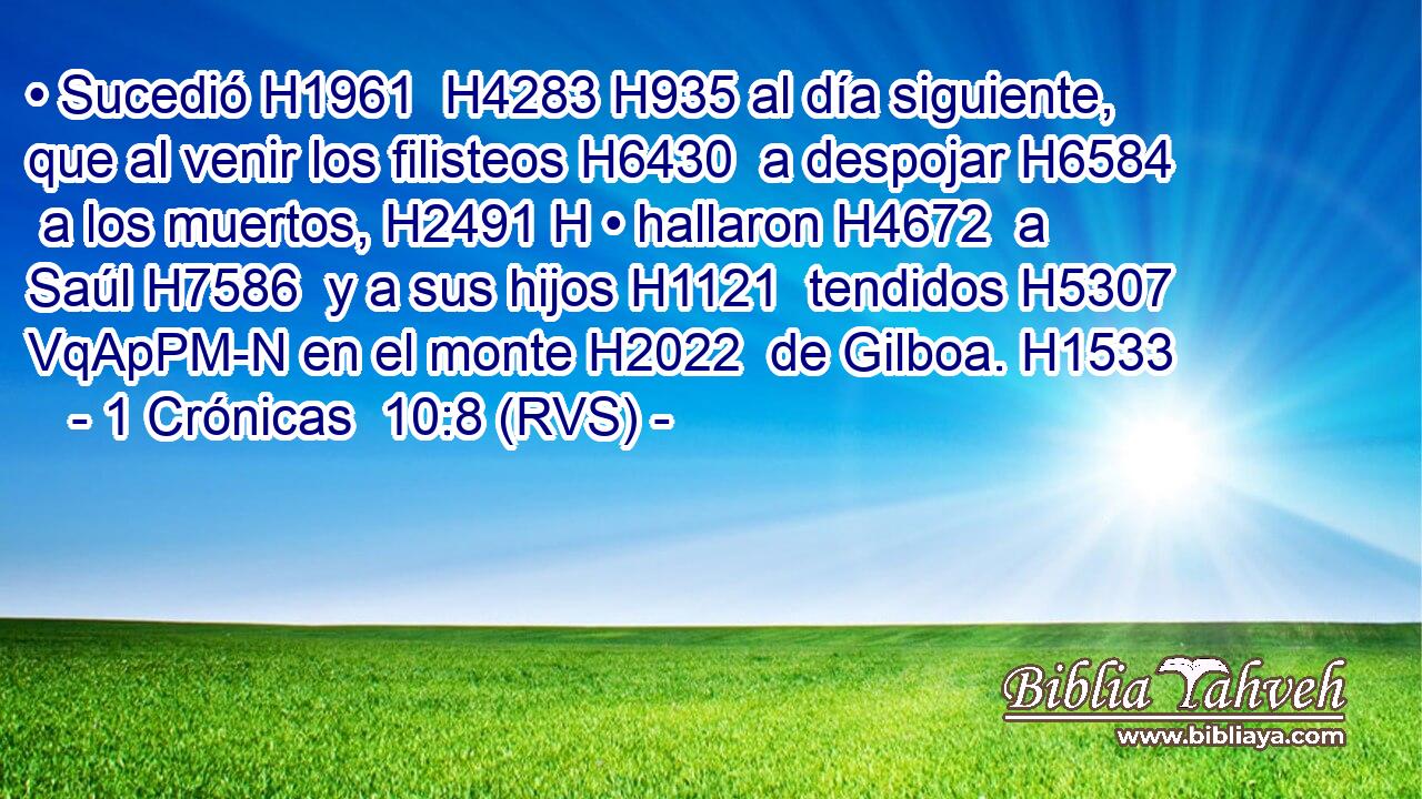 • Sucedió H1961  H4283 H935 al día siguiente, que al venir los filisteos H6430  a despojar H6584  a los muertos, H2491 H • hallaron H4672  a Saúl H7586  y a sus hijos H1121  tendidos H5307 VqApPM-N en el monte H2022  de Gilboa. H1533  