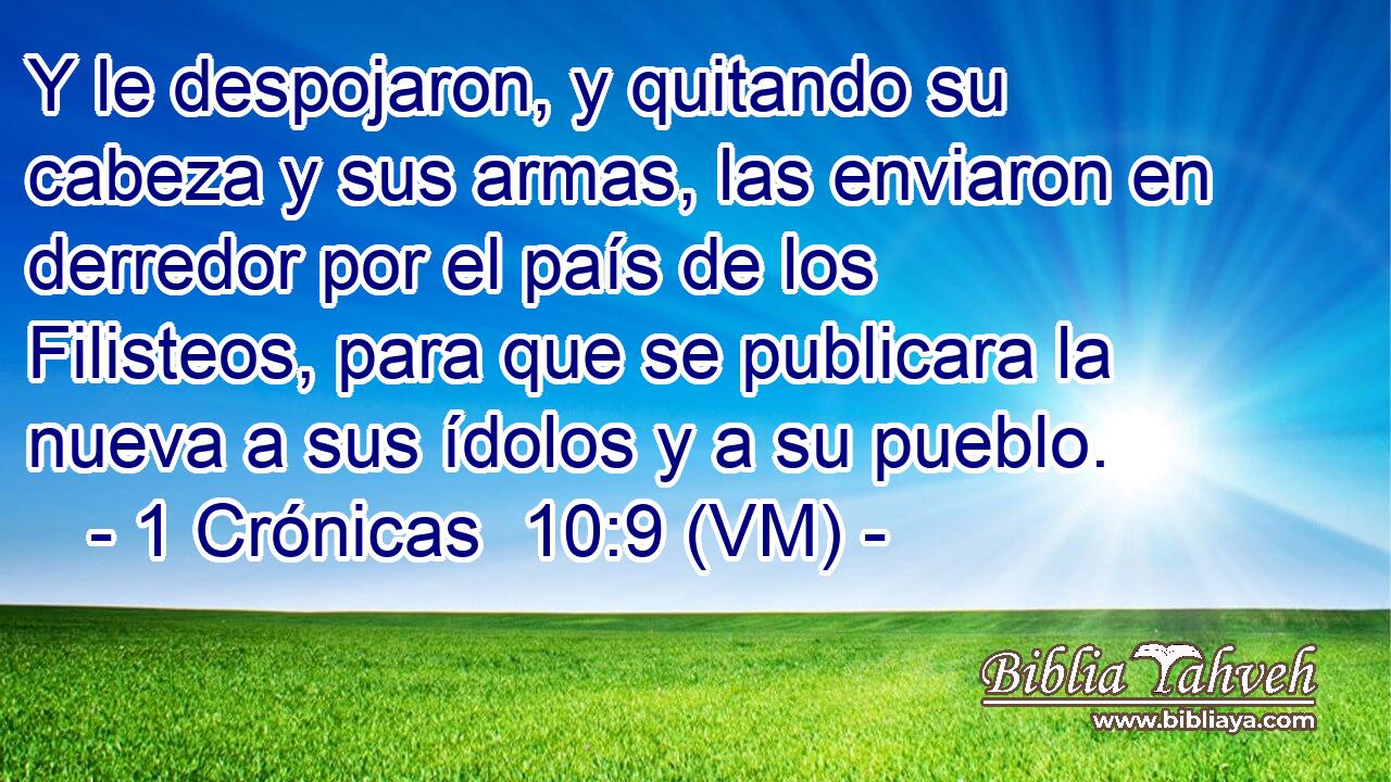  Y le despojaron, y quitando su cabeza y sus armas, las enviaron en derredor por el país de los Filisteos, para que se publicara la nueva a sus ídolos y a su pueblo. 
