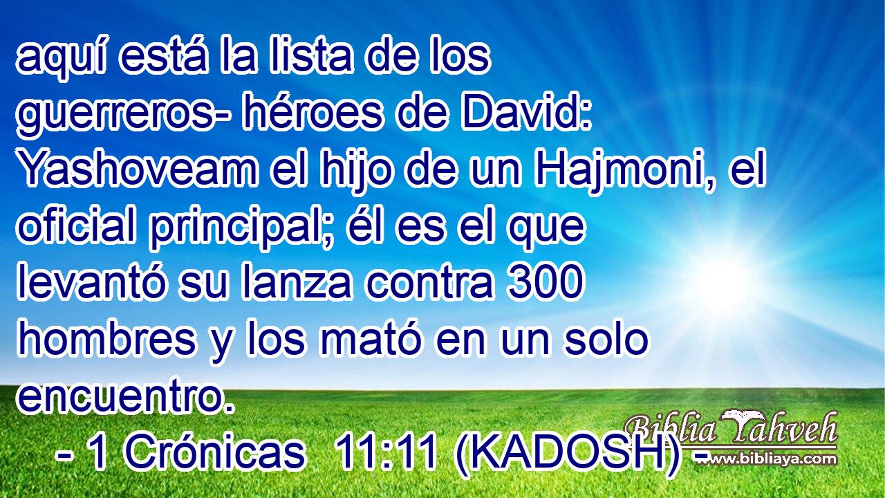  aquí está la lista de los guerreros- héroes de David: Yashoveam el hijo de un Hajmoni, el oficial principal; él es el que levantó su lanza contra 300 hombres y los mató en un solo encuentro. 
