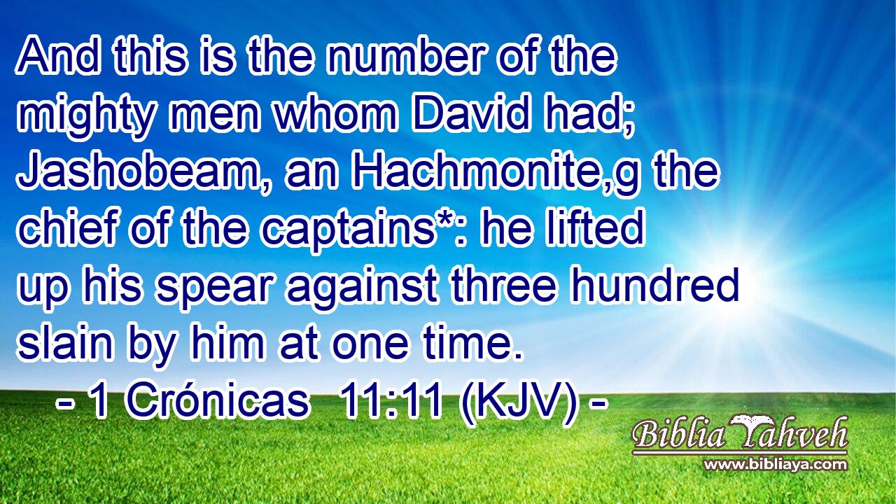 And this is the number of the mighty men whom David had; Jashobeam, an Hachmonite,g the chief of the captains*: he lifted up his spear against three hundred slain by him at one time.