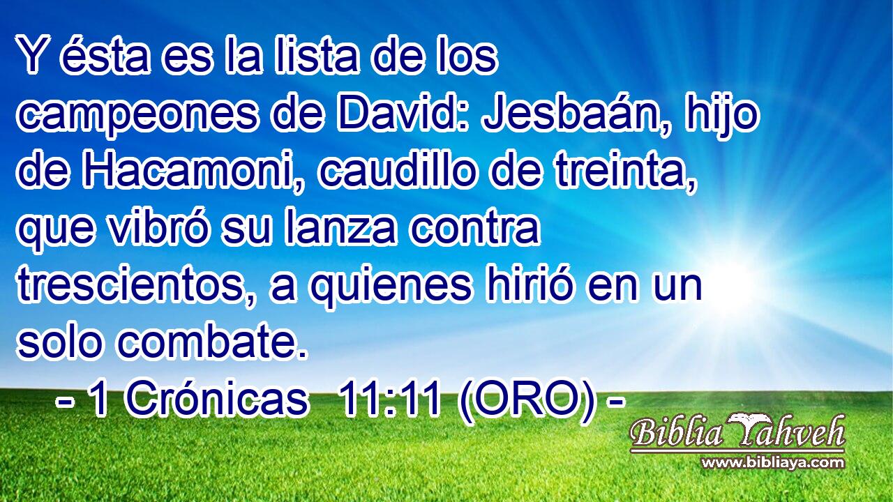  Y ésta es la lista de los campeones de David: Jesbaán, hijo de Hacamoni, caudillo de treinta, que vibró su lanza contra trescientos, a quienes hirió en un solo combate. 