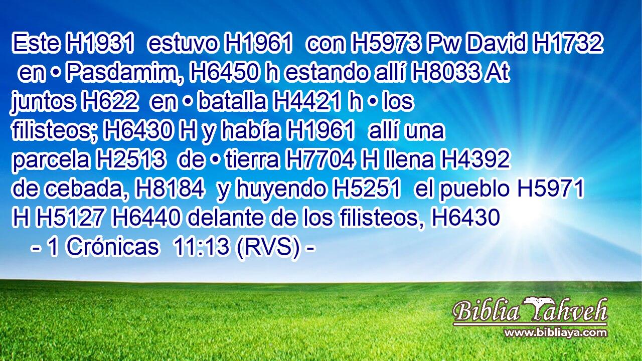 Este H1931  estuvo H1961  con H5973 Pw David H1732  en • Pasdamim, H6450 h estando allí H8033 At juntos H622  en • batalla H4421 h • los filisteos; H6430 H y había H1961  allí una parcela H2513  de • tierra H7704 H llena H4392  de cebada, H8184  y huyendo H5251  el pueblo H5971 H H5127 H6440 delante de los filisteos, H6430  